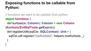 Exposing functions to be callable from
Python:
// functions we want to be callable from python
object functions {
def kurtosis(e: Column): Column = new Column
(Kurtosis(EvilSqlTools.getExpr(e)))
def registerUdfs(sqlCtx: SQLContext): Unit = {
sqlCtx.udf.register("rowKurtosis", helpers.rowKurtosis _)
}
}
 