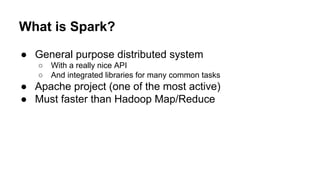 What is Spark?
● General purpose distributed system
○ With a really nice API
○ And integrated libraries for many common tasks
● Apache project (one of the most active)
● Must faster than Hadoop Map/Reduce
 