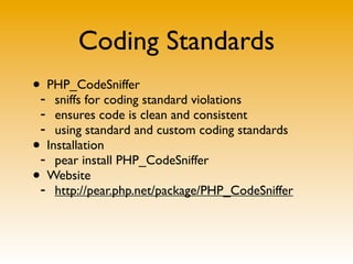 Coding Standards
• PHP_CodeSniffer
- sniffs for coding standard violations
- ensures code is clean and consistent
- using standard and custom coding standards
• Installation
- pear install PHP_CodeSniffer
• Website
- http://pear.php.net/package/PHP_CodeSniffer
 