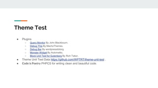 Theme Test
● Plugins
○ Query Monitor By John Blackbourn.
○ Debug This By MachoThemes.
○ Debug Bar By wordpressdotorg
○ Monster Widget By Automattic.
○ Block Unit Test for Gutenberg By Rich Tabor.
● Theme Unit Test Data https://github.com/WPTRT/theme-unit-test .
● Code is Poetry PHPCS for writing clean and beautiful code.
 