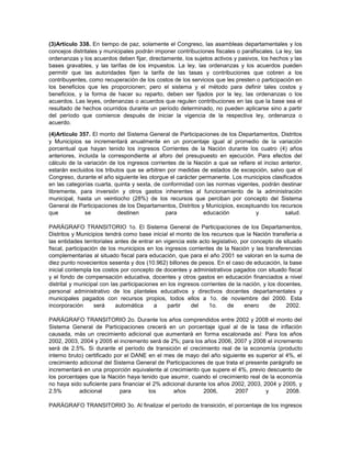 (3)Artículo 338. En tiempo de paz, solamente el Congreso, las asambleas departamentales y los
concejos distritales y municipales podrán imponer contribuciones fiscales o parafiscales. La ley, las
ordenanzas y los acuerdos deben fijar, directamente, los sujetos activos y pasivos, los hechos y las
bases gravables, y las tarifas de los impuestos. La ley, las ordenanzas y los acuerdos pueden
permitir que las autoridades fijen la tarifa de las tasas y contribuciones que cobren a los
contribuyentes, como recuperación de los costos de los servicios que les presten o participación en
los beneficios que les proporcionen; pero el sistema y el método para definir tales costos y
beneficios, y la forma de hacer su reparto, deben ser fijados por la ley, las ordenanzas o los
acuerdos. Las leyes, ordenanzas o acuerdos que regulen contribuciones en las que la base sea el
resultado de hechos ocurridos durante un período determinado, no pueden aplicarse sino a partir
del período que comience después de iniciar la vigencia de la respectiva ley, ordenanza o
acuerdo.
(4)Artículo 357. El monto del Sistema General de Participaciones de los Departamentos, Distritos
y Municipios se incrementará anualmente en un porcentaje igual al promedio de la variación
porcentual que hayan tenido los ingresos Corrientes de la Nación durante los cuatro (4) años
anteriores, incluida la correspondiente al aforo del presupuesto en ejecución. Para efectos del
cálculo de la variación de los ingresos corrientes de la Nación a que se refiere el inciso anterior,
estarán excluidos los tributos que se arbitren por medidas de estados de excepción, salvo que el
Congreso, durante el año siguiente les otorgue el carácter permanente. Los municipios clasificados
en las categorías cuarta, quinta y sexta, de conformidad con las normas vigentes, podrán destinar
libremente, para inversión y otros gastos inherentes al funcionamiento de la administración
municipal, hasta un veintiocho (28%) de los recursos que perciban por concepto del Sistema
General de Participaciones de los Departamentos, Distritos y Municipios, exceptuando los recursos
que se destinen para educación y salud.
PARÁGRAFO TRANSITORIO 1o. El Sistema General de Participaciones de los Departamentos,
Distritos y Municipios tendrá como base inicial el monto de los recursos que la Nación transfería a
las entidades territoriales antes de entrar en vigencia este acto legislativo, por concepto de situado
fiscal, participación de los municipios en los ingresos corrientes de la Nación y las transferencias
complementarias al situado fiscal para educación, que para el año 2001 se valoran en la suma de
diez punto novecientos sesenta y dos (10.962) billones de pesos. En el caso de educación, la base
inicial contempla los costos por concepto de docentes y administrativos pagados con situado fiscal
y el fondo de compensación educativa, docentes y otros gastos en educación financiados a nivel
distrital y municipal con las participaciones en los ingresos corrientes de la nación, y los docentes,
personal administrativo de los planteles educativos y directivos docentes departamentales y
municipales pagados con recursos propios, todos ellos a 1o. de noviembre del 2000. Esta
incorporación será automática a partir del 1o. de enero de 2002.
PARÁGRAFO TRANSITORIO 2o. Durante los años comprendidos entre 2002 y 2008 el monto del
Sistema General de Participaciones crecerá en un porcentaje igual al de la tasa de inflación
causada, más un crecimiento adicional que aumentará en forma escalonada así: Para los años
2002, 2003, 2004 y 2005 el incremento será de 2%; para los años 2006, 2007 y 2008 el incremento
será de 2.5%. Si durante el período de transición el crecimiento real de la economía (producto
interno bruto) certificado por el DANE en el mes de mayo del año siguiente es superior al 4%, el
crecimiento adicional del Sistema General de Participaciones de que trata el presente parágrafo se
incrementará en una proporción equivalente al crecimiento que supere el 4%, previo descuento de
los porcentajes que la Nación haya tenido que asumir, cuando el crecimiento real de la economía
no haya sido suficiente para financiar el 2% adicional durante los años 2002, 2003, 2004 y 2005, y
2.5% adicional para los años 2006, 2007 y 2008.
PARÁGRAFO TRANSITORIO 3o. Al finalizar el período de transición, el porcentaje de los ingresos
 