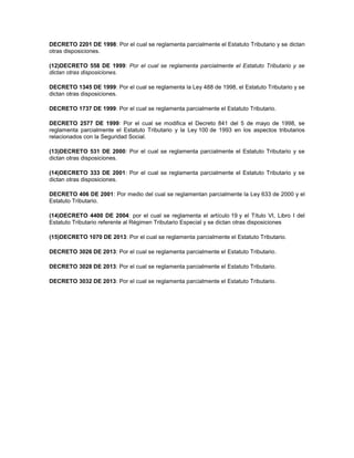 DECRETO 2201 DE 1998: Por el cual se reglamenta parcialmente el Estatuto Tributario y se dictan
otras disposiciones.
(12)DECRETO 558 DE 1999: Por el cual se reglamenta parcialmente el Estatuto Tributario y se
dictan otras disposiciones.
DECRETO 1345 DE 1999: Por el cual se reglamenta la Ley 488 de 1998, el Estatuto Tributario y se
dictan otras disposiciones.
DECRETO 1737 DE 1999: Por el cual se reglamenta parcialmente el Estatuto Tributario.
DECRETO 2577 DE 1999: Por el cual se modifica el Decreto 841 del 5 de mayo de 1998, se
reglamenta parcialmente el Estatuto Tributario y la Ley 100 de 1993 en los aspectos tributarios
relacionados con la Seguridad Social.
(13)DECRETO 531 DE 2000: Por el cual se reglamenta parcialmente el Estatuto Tributario y se
dictan otras disposiciones.
(14)DECRETO 333 DE 2001: Por el cual se reglamenta parcialmente el Estatuto Tributario y se
dictan otras disposiciones.
DECRETO 406 DE 2001: Por medio del cual se reglamentan parcialmente la Ley 633 de 2000 y el
Estatuto Tributario.
(14)DECRETO 4400 DE 2004: por el cual se reglamenta el artículo 19 y el Título VI, Libro I del
Estatuto Tributario referente al Régimen Tributario Especial y se dictan otras disposiciones
(15)DECRETO 1070 DE 2013: Por el cual se reglamenta parcialmente el Estatuto Tributario.
DECRETO 3026 DE 2013: Por el cual se reglamenta parcialmente el Estatuto Tributario.
DECRETO 3028 DE 2013: Por el cual se reglamenta parcialmente el Estatuto Tributario.
DECRETO 3032 DE 2013: Por el cual se reglamenta parcialmente el Estatuto Tributario.
 