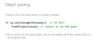 • Return it to the pool when no longer needed 
if (p.collidingWith(enemy)) // It Hit! 
freeProjectile(p); // return it to the pool 
• Once return to the pool make sure to reinitialize all of the values back to 
an original state 
 