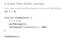 First create a JavaScript file we want to run as our Web Worker 
var i = 0; 
function timedCount() { 
i = i + 1; 
postMessage(i); 
setTimeout("timedCount()", 500); 
} 
timedCount(); 
 