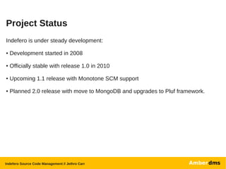 Project Status
Indefero is under steady development:

●   Development started in 2008

●   Officially stable with release 1.0 in 2010

●   Upcoming 1.1 release with Monotone SCM support

●   Planned 2.0 release with move to MongoDB and upgrades to Pluf framework.




Indefero Source Code Management // Jethro Carr
 