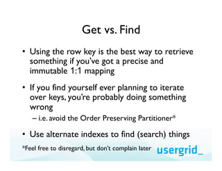 Get vs. Find
•  Using the row key is the best way to retrieve
   something if you’ve got a precise and
   immutable 1:1 mapping
•  If you find yourself ever planning to iterate
   over keys, you’re probably doing something
   wrong
   –  i.e. avoid the Order Preserving Partitioner*

•  Use alternate indexes to find (search) things
*Feel free to disregard, but don’t complain later
 