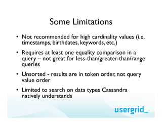 Some Limitations
•  Not recommended for high cardinality values (i.e.
   timestamps, birthdates, keywords, etc.)
•  Requires at least one equality comparison in a
   query – not great for less-than/greater-than/range
   queries
•  Unsorted - results are in token order, not query
   value order
•  Limited to search on data types Cassandra
   natively understands
 