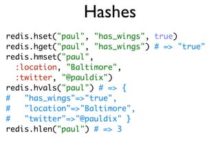 Hashes
redis.hset("paul", "has_wings", true)
redis.hget("paul", "has_wings") # => "true"
redis.hmset("paul",
  :location, "Baltimore",
  :twitter, "@pauldix")
redis.hvals("paul") # => {
#   "has_wings"=>"true",
#   "location"=>"Baltimore",
#   "twitter"=>"@pauldix" }
redis.hlen("paul") # => 3
 