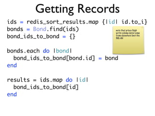 Getting Records
ids = redis_sort_results.map {|id| id.to_i}
bonds = Bond.find(ids)           note that prices (high
                                 write volume data) come
bond_ids_to_bond = {}            from elsewhere (not the
                                 SQL db)




bonds.each do |bond|
  bond_ids_to_bond[bond.id] = bond
end

results = ids.map do |id|
  bond_ids_to_bond[id]
end
 