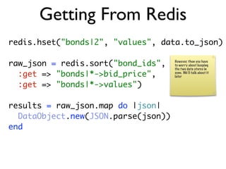 Getting From Redis
redis.hset("bonds|2", "values", data.to_json)

raw_json = redis.sort("bond_ids",    However, then you have
                                     to worry about keeping
                                     the t wo data stores in
  :get => "bonds|*->bid_price",      sync. We’ll talk about it
                                     later

  :get => "bonds|*->values")

results = raw_json.map do |json|
  DataObject.new(JSON.parse(json))
end
 