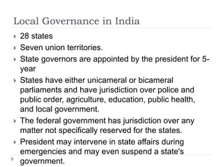 Local Governance in India
 28 states
 Seven union territories.
 State governors are appointed by the president for 5-
year
 States have either unicameral or bicameral
parliaments and have jurisdiction over police and
public order, agriculture, education, public health,
and local government.
 The federal government has jurisdiction over any
matter not specifically reserved for the states.
 President may intervene in state affairs during
emergencies and may even suspend a state's
government.
 