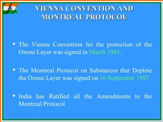 VIENNA CONVENTION AND MONTREAL PROTOCOL The Vienna Convention for the protection of the Ozone Layer was signed in  March 1985 .  The Montreal Protocol on Substances that Deplete the Ozone Layer was signed on  16 September 1987 . India has Ratified all the Amendments to the Montreal Protocol  