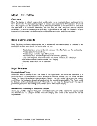 Oracle India Localization
Mass Tax Update
Overview
Mass Tax Update is a batch program that would enable you to recalculate taxes applicable to the
Open documents. You can use this program to process open documents of the selected document
type. The program uses the localization 3-way defaulting mechanism to derive the revised taxes that
are applicable to a document. Optionally, you can map the Tax Categories (through request
parameters) to replace the existing tax lines with those defined in the New Tax Category. As you
process the documents a trail of all records considered for processing would be maintained.
Basic Business Needs
Mass Tax Changes functionality enables you to address all your needs related to changes in tax
applicability and tax rates. Using this functionality, you can:
• Recalculate taxes whenever there is a change in the Tax Rates and Tax applicability
• Process Documents selectively
• Process only a particular Type of Documents
• Recalculate taxes for Partially processed documents, optionally.
• Map Tax Categories. This would select documents wherever, tax category is
applicable and replace it with the new Tax Category
• Manually added taxes can be overriden.
•
•
Major Features
Recalculation of Taxes
Whenever, there is change in the Tax Rates or Tax applicability, that would be applicable to a
particular type of documents or documents related to a particular Supplier, you can define the New
Taxes, Tax Categories and attach them to a Item Category List. On running the program the system
would follow the localization defaulting logic to check the revised tax applicability. The Taxes would
be defaulted and recalculated accordingly. Optionally, you can map Tax Categories (in the request
parameters) to replace the existing Taxes with the Taxes in the new Category.
Maintainance of History of processed records
After every run of the program, the system administrator can query for the records that are processed
and check the old Tax Category and the new Tax Category, error codes for the records that are left
unprocessed.
Oracle India Localization – User’s Reference Manual 97
 