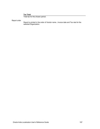 Tax Total
Total tax for the chosen period.
Report order
Report is printed in the order of Vendor name , Invoice date and Tax rate for the
selected Organization.
Oracle India Localization User’s Reference Guide 197
 