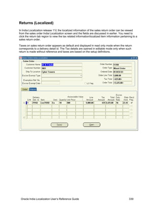 Returns (Localized)
In India Localization release 11i, the localized information of the sales return order can be viewed
from the sales order India Localization screen and the fields are discussed in earlier. You need to
click the return tab region to view the tax related information/localized item information pertaining to a
sales return order.
Taxes on sales return order appears as default and displayed in read only mode when the return
corresponds to a delivery detail id. The Tax details are opened in editable mode only when such
return is made without reference and taxes are based on the setup definitions.
Oracle India Localization User’s Reference Guide 339
 