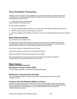 Duty Drawback Processing
Drawback means the rebate on duty chargeable on any imported material or excisable material used
in manufacture or processing of goods that are manufactured in India and exported out of India. The
duty drawback is equal to sum of
1. The input is obtained without payment of any custom duty under various exemptions schemes, OR
3. If there is a negative value addition to the goods i.e. the value of exported goods is less than the imported
goods.
In your Business you should be able to:
Associate Proof of Export (POE) details for export type of sales invoices, Calculate Duty drawback
by, identifying the lowest level components used in production of finished goods and then trace the
receipt of each component and corresponding document of payment of duty.
1. Custom Duty paid on imported inputs.
Excise duty paid on indigenous inputs.
No duty drawback is allowed if
2. CENVAT credit is claimed on the indigenous inputs OR
Basic Business Needs
Ensure that an invoice is considered only once for claim.
Ensure that a receipt is considered only to the extent not claimed.
Reverse the CENVAT claimed if duty drawback is to be claimed.
Print duty drawback claim report giving invoice wise details of input component, details of
Excise/Customs duty payment document and claim amount.
Major Features
Maintenance of Proof of Export (POE)
For export type of removals, you are able to associate POE details
Maintenance of duty draw back claimable
You are provided with option to capture duty drawback claimable with each tax name of type
‘Customs’ or ‘CVD’.
Facility to enter Bill Of Material (BOM) in Inventory
India Local Inventory provides you a screen where if you do not have BOM module can enter details
of bill of material for finished product. You can enter against a finished Item, Raw material utilized and
Quantity thereof per unit of finished item. You can maintain BOM and revision thereof with
corresponding date of creation.
Oracle India Localization User’s Reference Guide 374
 