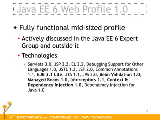 Java EE 6 Web Profile 1.0
   Fully functional mid-sized profile
    • Actively discussed in the Java EE 6 Expert
      Group and outside it
    • Technologies
      • Servlets 3.0, JSP 2.2, EL 2.2, Debugging Support for Other
        Languages 1.0, JSTL 1.2, JSF 2.0, Common Annotations
        1.1, EJB 3.1 Lite, JTA 1.1, JPA 2.0, Bean Validation 1.0,
        Managed Beans 1.0, Interceptors 1.1, Context &
        Dependency Injection 1.0, Dependency Injection for
        Java 1.0



                                                                     5
 