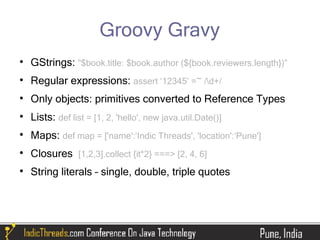 Groovy Gravy

    GStrings: ”$book.title: $book.author (${book.reviewers.length})”

    Regular expressions: assert ‘12345’ =~ /d+/

    Only objects: primitives converted to Reference Types

    Lists: def list = [1, 2, 'hello', new java.util.Date()]

    Maps: def map = ['name':‘Indic Threads', 'location':‘Pune']

    Closures [1,2,3].collect {it*2} ===> [2, 4, 6]

    String literals – single, double, triple quotes
 