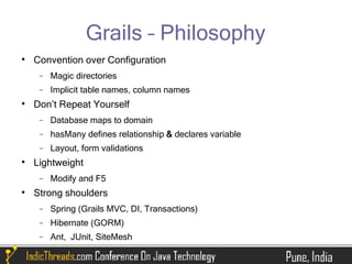 Grails – Philosophy

    Convention over Configuration
     −   Magic directories
     −   Implicit table names, column names

    Don’t Repeat Yourself
     −   Database maps to domain
     −   hasMany defines relationship & declares variable
     −   Layout, form validations

    Lightweight
     −   Modify and F5

    Strong shoulders
     −   Spring (Grails MVC, DI, Transactions)
     −   Hibernate (GORM)
     −   Ant, JUnit, SiteMesh
 