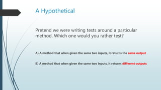 A Hypothetical
Pretend we were writing tests around a particular
method. Which one would you rather test?
A) A method that when given the same two inputs, it returns the same output
B) A method that when given the same two inputs, it returns different outputs
 