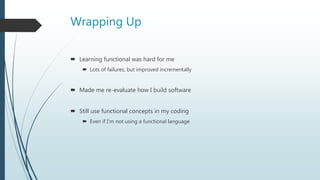 Wrapping Up
 Learning functional was hard for me
 Lots of failures, but improved incrementally
 Made me re-evaluate how I build software
 Still use functional concepts in my coding
 Even if I’m not using a functional language
 