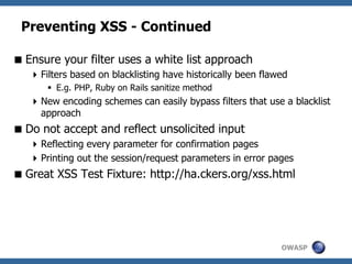 OWASP
Preventing XSS - Continued
Ensure your filter uses a white list approach
Filters based on blacklisting have historically been flawed
 E.g. PHP, Ruby on Rails sanitize method
New encoding schemes can easily bypass filters that use a blacklist
approach
Do not accept and reflect unsolicited input
Reflecting every parameter for confirmation pages
Printing out the session/request parameters in error pages
Great XSS Test Fixture: http://ha.ckers.org/xss.html
 