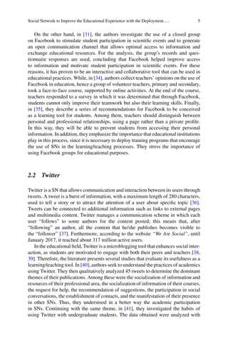 Social Network to Improve the Educational Experience with the Deployment. . . 5
On the other hand, in [31], the authors investigate the use of a closed group
on Facebook to stimulate student participation in scientific events and to generate
an open communication channel that allows optimal access to information and
exchange educational resources. For the analysis, the group’s records and ques-
tionnaire responses are used, concluding that Facebook helped improve access
to information and motivate student participation in scientific events. For these
reasons, it has proven to be an interactive and collaborative tool that can be used in
educational practices. While, in [34], authors collect teachers’ opinions on the use of
Facebook in education, hence a group of volunteer teachers, primary and secondary,
took a face-to-face course, supported by online activities. At the end of the course,
teachers responded to a survey in which it was determined that through Facebook,
students cannot only improve their teamwork but also their learning skills. Finally,
in [35], they describe a series of recommendations for Facebook to be conceived
as a learning tool for students. Among them, teachers should distinguish between
personal and professional relationships, using a page rather than a private profile.
In this way, they will be able to prevent students from accessing their personal
information. In addition, they emphasize the importance that educational institutions
play in this process, since it is necessary to deploy training programs that encourage
the use of SNs in the learning/teaching processes. They stress the importance of
using Facebook groups for educational purposes.
2.2 Twitter
Twitter is a SN that allows communication and interaction between its users through
tweets. A tweet is a burst of information, with a maximum length of 280 characters,
used to tell a story or to attract the attention of a user about specific topic [36].
Tweets can be connected to additional information such as links to external pages
and multimedia content. Twitter manages a communication scheme in which each
user “follows” to some authors for the content posted; this means that, after
“following” an author, all the content that he/she publishes becomes visible to
the “follower” [37]. Furthermore, according to the website “We Are Social”, until
January 2017, it reached about 317 million active users.
In the educational field, Twitter is a microblogging tool that enhances social inter-
action, as students are motivated to engage with both their peers and teachers [38,
39]. Therefore, the literature presents several studies that evaluate its usefulness as a
learning/teaching tool. In [40], authors seek to understand the practices of academics
using Twitter. They then qualitatively analyzed 45 tweets to determine the dominant
themes of their publications. Among these were the socialization of information and
resources of their professional area, the socialization of information of their courses,
the request for help, the recommendation of suggestions, the participation in social
conversations, the establishment of contacts, and the manifestation of their presence
in other SNs. Thus, they understood in a better way the academic participation
in SNs. Continuing with the same theme, in [41], they investigated the habits of
using Twitter with undergraduate students. The data obtained were analyzed with
 