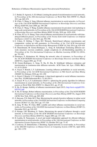 Robustness of Influence Maximization Against Non-adversarial Perturbations 209
2. C. Budak, D. Agrawal, A. El Abbadi, Limiting the spread of misinformation in social networks,
in Proceedings of the 20th International Conference on World Wide Web (WWW’11), March
2011, pp. 665–674
3. W. Chen, Y. Wang, S. Yang, Efficient influence maximization in social networks, in Proceed-
ings of the 15th ACM SIGKDD International Conference on Knowledge Discovery and Data
Mining (KDD’09), June 2009, pp. 199–208
4. W. Chen, C. Wang, Y. Wang, Scalable influence maximization for prevalent viral marketing in
large scale social networks, in Proceedings of the 16th ACM SIGKDD International Conference
on Knowledge Discovery and Data Mining (KDD’10) July, 2010, pp. 1029–1038
5. W. Chen, W. Lu, N. Zhang, Time-critical influence maximization in social networks with time-
delayed diffusion process, in Proceedings of the Twenty-Sixth AAAI Conference on Artificial
Intelligence (AAAI’12), July 2012, pp. 592–598
6. E. Cohen, D. Delling, T. Pajor, R.F. Werneck, Sketch-based influence maximization and
computation: scaling up with guarantees, in Proceedings of the 23rd ACM International
Conference on Information and Knowledge Management (CIKM’14), July 2014, pp. 629–638
7. H. Daneshmand, M. Gomez-Rodriguez, L. Song, B. Schoelkopf, Estimating diffusion net-
work structures: recovery conditions, sample complexity  soft-thresholding algorithm, in
Proceedings of the 31st International Conference on Machine Learning (ICML’14) (2014),
pp. 793–801
8. Domingos, P., Richardson, M.: Mining the network value of customers, in Proceedings of
the 7th ACM SIGKDD International Conference on Knowledge Discovery and Data Mining
(KDD’01), August 2001, pp. 57–66
9. M. Gomez-Rodriguez, L. Song, N. Du, H. Zha, B. Schölkopf, Influence estimation and
maximization in continuous-time diffusion networks. ACM Trans. Inf. Syst. (TOIS) 34(2),
9:1–9:33 (2016)
10. A. Goyal, F. Bonchi, L.V. Lakshmanan, Learning influence probabilities in social networks,
in Proceedings of the 3rd ACM International Conference on Web Search and Data Mining
(WSDM’10), February 2010, pp. 241–250
11. A. Goyal, F. Bonchi, L.V. Lakshmanan, A data-based approach to social influence maximiza-
tion. Proc. VLDB Endowment 5(1), 73–84 (2011)
12. A. Goyal, W. Lu, L.V. Lakshmanan, CELF++: optimizing the greedy algorithm for influence
maximization in social networks, in Proceedings of the 20th International Conference Com-
panion on World Wide Web (WWW’11), March 2011, pp. 47–48
13. X. He, D. Kempe, Stability of influence maximization (April 2015). http://arxiv.org/pdf/1501.
04579v2.pdf
14. X. He, D. Kempe, Robust influence maximization, in Proceedings of the 22nd ACM SIGKDD
International Conference on Knowledge Discovery and Data Mining (KDD’16), August 2016
(ACM, New York, 2016), pp. 885–894
15. Z. Huiyuan, T.N. Dinh, M.T. Thai, Maximizing the spread of positive influence in online social
networks, in Proceedings of the 33rd IEEE International Conference on Distributed Computing
Systems (ICDCS’13), July 2013, pp. 317–326
16. K. Jung, W. Heo, W. Chen, IRIE: scalable and robust influence maximization in social net-
works, in Proceedings of the 12th IEEE International Conference on Data Mining (ICDM’12),
December 2012, pp. 918–923
17. D. Kempe, J.M. Kleinberg, E. Tardos, Maximizing the spread of influence through a social
network, in Proceedings of the 9th ACM SIGKDD International Conference on Knowledge
Discovery and Data Mining (KDD’03), August 2003, pp. 137–146
18. H. Lamba, R. Narayanam, A novel and model independent approach for efficient influence
maximization in social networks, in Proceedings of the 14th International Conference on Web
Information Systems Engineering (WISE’13), October 2013, pp. 73–87
19. J. Leskovec, D. Huttenlocher, J. Kleinberg, Signed networks in social media, in Proceedings
of the SIGCHI Conference on Human Factors in Computing Systems (CHI’10), April 2010,
pp. 1361–1370
 