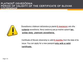 PLATNOSŤ OSVEDČENIA
PERIOD OF VALIDITY OF THE CERTIFICATE OF SLOVAK
CITIZENSHIP

Osvedčenie o štátnom občianstve je platné 6 mesiacov odo dňa
vydania osvedčenia. Nový cestovný pas je možné vybaviť len
počas doby platnosti osvedčenia.

Certificate of Slovak citizenship is valid 6 months from the date of its
issue. You can apply for a new passport only with a valid
certificate.

Page  19

 