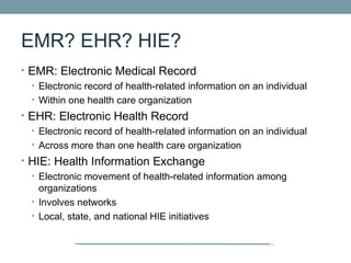 EMR? EHR? HIE?
• EMR: Electronic Medical Record
  • Electronic record of health-related information on an individual
  • Within one health care organization
• EHR: Electronic Health Record
  • Electronic record of health-related information on an individual
  • Across more than one health care organization
• HIE: Health Information Exchange
  • Electronic movement of health-related information among
    organizations
  • Involves networks
  • Local, state, and national HIE initiatives
 