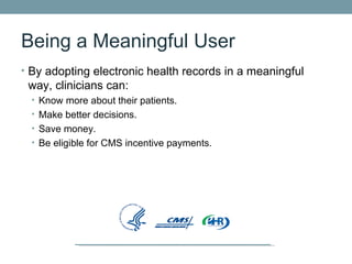 Being a Meaningful User
• By adopting electronic health records in a meaningful
 way, clinicians can:
  • Know more about their patients.
  • Make better decisions.
  • Save money.
  • Be eligible for CMS incentive payments.
 