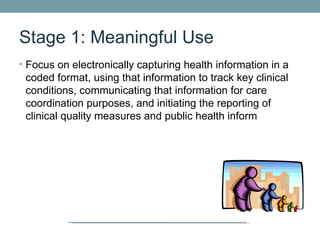 Stage 1: Meaningful Use
• Focus on electronically capturing health information in a
 coded format, using that information to track key clinical
 conditions, communicating that information for care
 coordination purposes, and initiating the reporting of
 clinical quality measures and public health inform
 