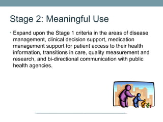 Stage 2: Meaningful Use
• Expand upon the Stage 1 criteria in the areas of disease
 management, clinical decision support, medication
 management support for patient access to their health
 information, transitions in care, quality measurement and
 research, and bi-directional communication with public
 health agencies.
 