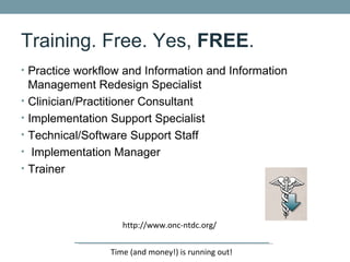 Training. Free. Yes, FREE.
• Practice workflow and Information and Information
    Management Redesign Specialist
•   Clinician/Practitioner Consultant
•   Implementation Support Specialist
•   Technical/Software Support Staff
•    Implementation Manager
•   Trainer



                      http://www.onc-ntdc.org/


                   Time (and money!) is running out!
 