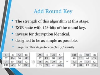 Add Round Key
• The strength of this algorithm at this stage.
• XOR state with 128-bits of the round key.
• inverse for decryption identical.
• designed to be as simple as possible.
• requires other stages for complexity / security.
 