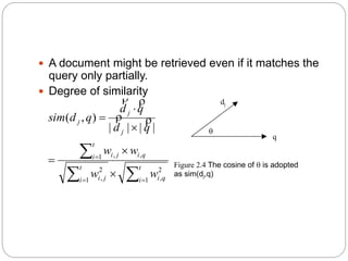 A document might be retrieved even if it matches the
query only partially.
 Degree of similarity

dj
q
Figure 2.4 The cosine of  is adopted
as sim(dj,q)









t
i qi
t
i ji
t
i qiji
j
j
j
ww
ww
qd
qd
qdsim
1
2
,1
2
,
1 ,,
||||
),( 

 
