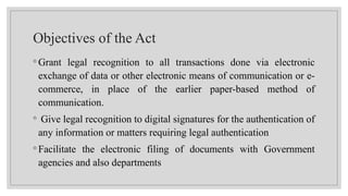 Objectives of the Act
◦ Grant legal recognition to all transactions done via electronic
exchange of data or other electronic means of communication or e-
commerce, in place of the earlier paper-based method of
communication.
◦ Give legal recognition to digital signatures for the authentication of
any information or matters requiring legal authentication
◦ Facilitate the electronic filing of documents with Government
agencies and also departments
 