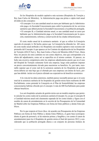 En los Hospitales de modelo capitativo más recientes (Hospitales de Torrejón y
Rey Juan Carlos de Móstoles), la Administración paga una prima o cápita total anual
dividida en dos conceptos:
       • El concepto A es una cantidad anual en euros por habitante que la Administra-
       ción paga a la Sociedad Concesionaria para cubrir la prestación de los servicios
       sanitarios que deberá prestar la Sociedad Concesionaria a la población protegida.
       • El concepto B, o Cantidad máxima anual, es una cantidad anual en euros por
       habitante que la Administración paga a la Sociedad Concesionaria por la ejecu-
       ción, mantenimiento, reforma y conservación de las citadas infraestructuras.

        El coste medio anual de la asistencia sanitaria al que se refiere la Consejería
equivale al concepto A. De hecho, parece que la Consejería ha obtenido los 441 euros
de coste medio anual atribuido a los Hospitales con modelo capitativo más recientes del
promedio del Concepto A que aparece en los Contrato de adjudicación de los Hospitales
de Torrejón (428,35 Eur) y Rey Juan Carlos o Nuevo de Móstoles (446,25 Eur). Ahora
bien, los precios de estos contratos no son costes objetivos, sino que corresponden a la
oferta del adjudicatario, como así se especifica en el mismo contrato. Al parecer, no
hubo una excesiva competencia entre las empresas adjudicatarias puesto que en el caso
del Hospital de Torrejón solamente licitó una empresa; luego estás pudieron imponer
un precio convenientemente elevado para maximizar su beneficio. Es, por tanto, razo-
nable suponer que el coste real de la asistencia sanitaria de los Hospitales de gestión
mixta debería ser más bajo que el ofertado por esas empresas con ánimo de lucro, por-
que han debido incluir en el precio ofertado sus expectativas de beneficio económico.

        A la vista de los datos anteriores, también parece razonable pensar que si el coste
total de la asistencia sanitaria de los hospitales de gestión mixta fuera realmente de 600
Eur/habitante, como pretende la Consejería en el Plan de Sostenibilidad, las empresas
concesionarias habrían ofrecido por el concepto A más de 600 Eur/habitante para poder
obtener beneficios.

        Los seis hospitales actuales de gestión mixta son un modelo empírico que permi-
te calcular los costes reales de la asistencia sanitaria (Concepto A), ya que el concepto B
o Cantidad máxima anual está claramente separado de los costes totales y figura con el
nombre de canon de arrendamiento en la sección de los Presupuestos de la Comunidad
de Madrid sobre las Empresas Públicas con forma de Entes públicos y demás Entes pú-
blicos.

       Por lo que respecta al Gasto Base, de acuerdo con Presupuestos de las Empresas
Públicas con forma de Ente Público y demás Entes Públicos, el gasto base (correspon-
diente al gasto de personal y al de materias primas y fungibles y sin contar el canon de
arrendamiento) para los 6 Hospitales de gestión mixta al final del ejercicio 2012 y con-
siderando que su población protegida abarca a un conjunto de personas titulares de




                                            29
 