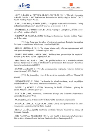 . GAY, J., PARIS, V., DEVAUX, M., DE LOOPER, M. (2011), “Mortality Amenable
to Health Care in 31 OECD Countries: Estimates and Methodological Issues”. OECD
Health Working Papers No. 55.
. HART, SHLEIFER y VISHNY (1997), “The proper scope of Governement: Theory
and application to prisons”. Quarterly Journal of Economics 112, 4.
. HOLMBERG, S. y ROTHSTEIN, B. (2011), “Dying of Corruption”, Health Econo-
mics, Policy and Law 2011/6.
. JORDANA DE POZAS, L. (1950), Los Seguros Sociales en España. Instituto Nacio-
nal de Previsión.
       . (1954), La Seguridad Social en el orden internacional. Instituto Nacional de
Previsión. Accesibles en la biblioteca virtual del INGESA.
. KISH, R. y LIPTON, J. (2013), “Do private prisons really offer savings compared with
their public counterparts?”. Economic Affairs 33,1.
. McKEE, EDWARDS y ATUN (2006), “Public-private partnerships for hospitals”,
Bulletin of the World Health Organization, 84.
. MENÉNDEZ REXACH, A. (2008), “La gestión indirecta de la asistencia sanitaria
pública. Reflexiones en torno al debate sobre la privatización de la sanidad”. Revista de
Administración Sanitaria 2008/2.
. MUÑOZ MACHADO, S. (1975), La sanidad pública en España evolución histórica y
situación actual), IEA, Madrid.
      . (1995), La formación y crisis de los servicios sanitarios públicos, Alianza Ed.
Madrid.
. NIETO GARRIDO, E. (2004), “La financiación privada de obras y servicios públicos
en el Reino Unido”. Revista de Administración Pública, 164.
. NOLTE, E. y MCKEE, C. (2008), “Measuring the Health of Nations: Updating An
Earlier Analysis”. Health Affairs 27/1.
. NORTH, D. (1990), Institutions, Institutional Change and Economic Performance.
Cambridge University Press.
. OCDE (2012), Base de Datos sobre la Salud 2012. España en comparación.
. PAREJO, L., LOBO, F., VAQUER, M. Coords. (2001), La organización de los servi-
cios públicos sanitarios, Marcial Pons, Madrid.
. PEMÁN GAVÍN, J. (2005), Asistencia sanitaria y Sistema Nacional de Salud, Ed.
Comares, Granada.
. THE NATIONAL ACADEMIES (2013), U.S. Health in International Perspective:
Shorter Lives, Poorer Health, National Academies Press, Washington D.C.




                                           55
 