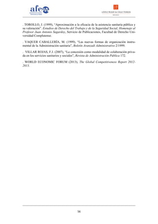 . TOROLLO, J. (1999), “Aproximación a la eficacia de la asistencia sanitaria pública y
su valoración”. Estudios de Derecho del Trabajo y de la Seguridad Social, Homenaje al
Profesor Juan Antonio Sagardoy, Servicio de Publicaciones, Facultad de Derecho Uni-
versidad Complutense.
. VAQUER CABALLERÍA, M. (1999), “Las nuevas formas de organización instru-
mental de la Administración sanitaria”, Boletín Aranzadi Administrativo 2/1999.
. VILLAR ROJAS, F.J. (2007), “La concesión como modalidad de colaboración priva-
da en los servicios sanitarios y sociales”, Revista de Administración Pública 172.
. WORLD ECONOMIC FORUM (2013), The Global Competitiveness Report 2012-
2013.




                                         56
 