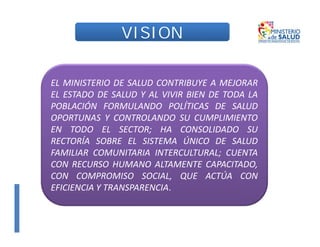 VISION
VISION
EL MINISTERIO DE SALUD CONTRIBUYE A MEJORAR
EL ESTADO DE SALUD Y AL VIVIR BIEN DE TODA LA
POBLACIÓN FORMULANDO POLÍTICAS DE SALUD
OPORTUNAS Y CONTROLANDO SU CUMPLIMIENTO
EN TODO EL SECTOR; HA CONSOLIDADO SU
RECTORÍA SOBRE EL SISTEMA ÚNICO DE SALUD
FAMILIAR COMUNITARIA INTERCULTURAL; CUENTA
CON RECURSO HUMANO ALTAMENTE CAPACITADO,
CON COMPROMISO SOCIAL, QUE ACTÚA CON
EFICIENCIA Y TRANSPARENCIA.
 