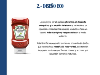 2.- DISEÑO ECO 
La conciencia por el cambio climático, el desgaste 
energético y la erosión del Planeta, ha llevado a las 
empresas a replantear los procesos productivos hacia un 
sistema más ecológico y responsable con el medio 
ambiente. 
Esta filosofía ha penetrado también en el mundo del diseño, 
que no sólo utiliza materiales más verdes, sino también 
incorporan en el concepto formas, colores, y acciones que 
recuerdan elementos naturales. 
 