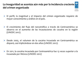 La inseguridad se acentúa aún más por la incidencia creciente 
del crimen organizado 
 El perfil, la magnitud y el impacto del crimen organizado requiere de 
mayor conocimiento y análisis en el país. 
 El crecimiento del flujo del narcotráfico a través de Centroamérica se 
observa en el aumento de las incautaciones de cocaína en la región 
(UNODC 2012). 
 Desde 2005, el volumen de la cocaína incautada en Centroamérica se 
disparó, casi triplicándose en dos años (UNODC 2012). 
 En 2011, la cocaína incautada por Centroamérica fue 13 veces superior a la 
incautada por México (UNODC 2012) 
 