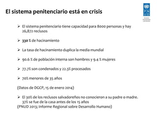 El sistema penitenciario está en crisis 
 El sistema penitenciario tiene capacidad para 8000 personas y hay 
26,872 reclusos 
 330 % de hacinamiento 
 La tasa de hacinamiento duplica la media mundial 
 90.6 % de población interna son hombres y 9.4 % mujeres 
 77.7% son condenados y 22.3% procesados 
 70% menores de 35 años 
(Datos de DGCP, 15 de enero 2014) 
 El 30% de los reclusos salvadoreños no conocieron a su padre o madre. 
37% se fue de la casa antes de los 15 años 
(PNUD 2013; Informe Regional sobre Desarrollo Humano) 
 