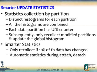 • Statistics collection by partition
–Distinct histograms for each partition
–All the histograms are combined
–Each data partition has UDI counter
–Subsequently, only recollect modified partitions
& update the global histogram
• Smarter Statistics
– Only recollect if 10% of th data has changed
– Automatic statistics during attach, detach
Smarter UPDATE STATISTICS
 