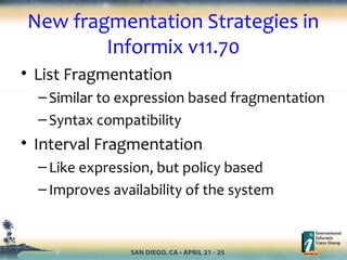 New fragmentation Strategies in
Informix v11.70
• List Fragmentation
–Similar to expression based fragmentation
–Syntax compatibility
• Interval Fragmentation
–Like expression, but policy based
–Improves availability of the system
 