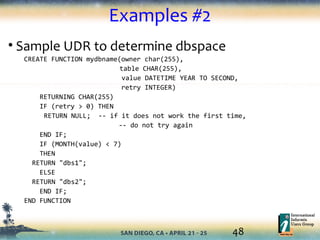 48
Examples #2
• Sample UDR to determine dbspace
CREATE FUNCTION mydbname(owner char(255),
table CHAR(255),
value DATETIME YEAR TO SECOND,
retry INTEGER)
RETURNING CHAR(255)
IF (retry > 0) THEN
RETURN NULL; -- if it does not work the first time,
-- do not try again
END IF;
IF (MONTH(value) < 7)
THEN
RETURN "dbs1";
ELSE
RETURN "dbs2";
END IF;
END FUNCTION
 