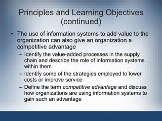 Principles and Learning Objectives (continued) The use of information systems to add value to the organization can also give an organization a competitive advantage Identify the value-added processes in the supply chain and describe the role of information systems within them Identify some of the strategies employed to lower costs or improve service Define the term  competitive advantage  and discuss how organizations are using information systems to gain such an advantage 