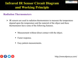 http://www.elprocus.com/
Infrared IR Sensor Circuit Diagram
and Working Principle
Radiation Thermometers
 IR sensors are used in radiation thermometers to measure the temperature
depend upon the temperature and the material of the object and these
thermometers have some of the following features.
 Measurement without direct contact with the object.
 Faster response.
 Easy pattern measurements.
 