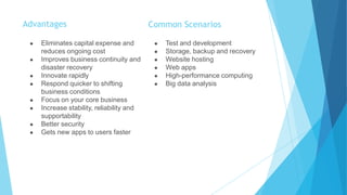 Advantages
● Eliminates capital expense and
reduces ongoing cost
● Improves business continuity and
disaster recovery
● Innovate rapidly
● Respond quicker to shifting
business conditions
● Focus on your core business
● Increase stability, reliability and
supportability
● Better security
● Gets new apps to users faster
Common Scenarios
● Test and development
● Storage, backup and recovery
● Website hosting
● Web apps
● High-performance computing
● Big data analysis
 